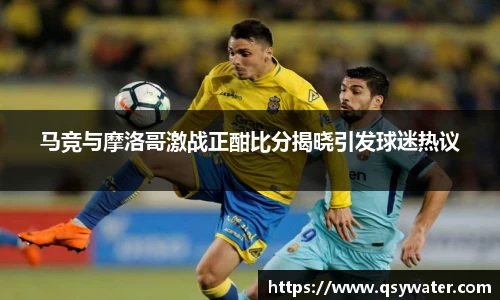 马竞与摩洛哥激战正酣比分揭晓引发球迷热议