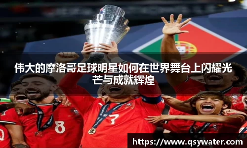 伟大的摩洛哥足球明星如何在世界舞台上闪耀光芒与成就辉煌